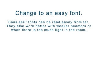 Change to an easy font.
Sans serif fonts can be read easily from far.
They also work better with weaker beamers or
when there is too much light in the room.
 