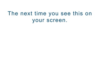 The next time you see this on
your screen.
 