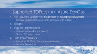 Supported TOPdesk => Azure DevOps
Alle reguliere velden van incidenten en wijzigingsverzoeken
- behalve Radiobuttons en enkele gereserveerde velden
Bijlages
Triggers (actiereeksen)
- Geautomatiseerd (n.a.v. events)
- Button / Context menu
Data transformaties
- Mappings GUIDs to Code / Vertaaltabellen
- Regular Expressions
 