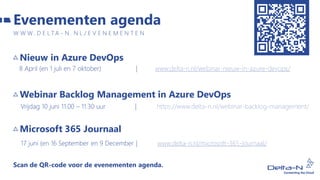 Nieuw in Azure DevOps
8 April (en 1 juli en 7 oktober) | www.delta-n.nl/webinar-nieuw-in-azure-devops/
Webinar Backlog Management in Azure DevOps
Vrijdag 10 juni 11.00 – 11.30 uur | https://www.delta-n.nl/webinar-backlog-management/
Microsoft 365 Journaal
17 juni (en 16 September en 9 December | www.delta-n.nl/microsoft-365-journaal/
Scan de QR-code voor de evenementen agenda.
Evenementen agenda
W W W . D E L T A - N . N L / E V E N E M E N T E N
 