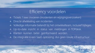 Efficiency voordelen
Tickets 1 keer invoeren (incidenten en wijzigingsverzoeken)
Directe afwikkeling van incidenten.
Volledige informatie belandt bij het ontwikkelteam, inclusief bijlages.
Up-to-date inzicht in status van meldingen in TOPdesk.
Klanten kunnen beter geïnformeerd worden.
De integratie is een SaaS oplossing, dus geen lokale infrastructuur.
 