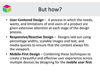 But how?
• User-Centered Design – A process in which the needs,
wants, and limitations of end users of a product are
given extensive attention at each stage of the design
process.
• Responsive/Reactive Design – Designs laid out using
percentage widths, scalable images and text, and
media queries to ensure that the content always fits
the viewport.
• Mobile-First Design – Combining these techniques to
create a beautiful and effective user experience across
multiple devices by designing for the mobile user first.
 