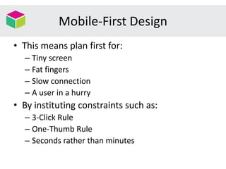 Mobile-First Design
• This means plan first for:
– Tiny screen
– Fat fingers
– Slow connection
– A user in a hurry
• By instituting constraints such as:
– 3-Click Rule
– One-Thumb Rule
– Seconds rather than minutes
 