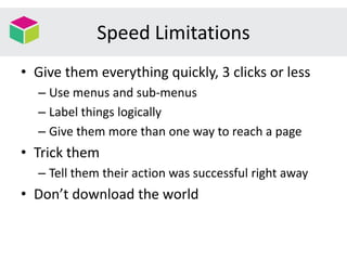 Speed Limitations
• Give them everything quickly, 3 clicks or less
– Use menus and sub-menus
– Label things logically
– Give them more than one way to reach a page
• Trick them
– Tell them their action was successful right away
• Don’t download the world
 