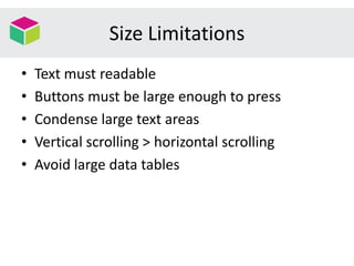 Size Limitations
• Text must readable
• Buttons must be large enough to press
• Condense large text areas
• Vertical scrolling > horizontal scrolling
• Avoid large data tables
 