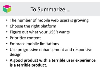 To Summarize…
• The number of mobile web users is growing
• Choose the right platform
• Figure out what your USER wants
• Prioritize content
• Embrace mobile limitations
• Use progressive enhancement and responsive
design
• A good product with a terrible user experience
is a terrible product.
 