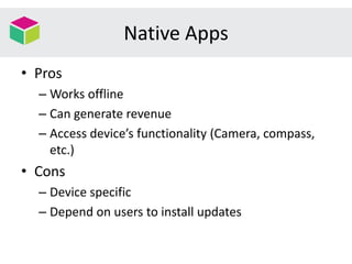 Native Apps
• Pros
– Works offline
– Can generate revenue
– Access device’s functionality (Camera, compass,
etc.)
• Cons
– Device specific
– Depend on users to install updates
 