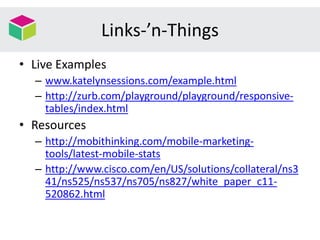 Links-’n-Things
• Live Examples
– www.katelynsessions.com/example.html
– http://zurb.com/playground/playground/responsive-
tables/index.html
• Resources
– http://mobithinking.com/mobile-marketing-
tools/latest-mobile-stats
– http://www.cisco.com/en/US/solutions/collateral/ns3
41/ns525/ns537/ns705/ns827/white_paper_c11-
520862.html
 