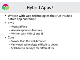 Hybrid Apps?
• Written with web technologies that run inside a
native app container.
• Pros
– Works offline
– Accesses phone’s features
– Written with HTML5 and JS
• Cons
– Slower than the web browser
– Fairly new technology, difficult to debug
– Still have to package for different OS
 