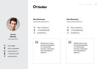 4Ф . И . О . / П О З И Ц И Я
Отзывы
Антон
Иванов
ВЕБ-АНАЛИТИК
01.10.1988
Санкт-Петербург
www.aivanov.ru
+7 906 444 33 22
ivanov@mail.ru
http://company.ru
+7 (925) 000 00 00
name@mail.ru
Имя Фамилия
КОМПАНИЯ, ДОЛЖНОСТЬ
http://company.ru
+7 (925) 000 00 00
name@mail.ru
Имя Фамилия
КОМПАНИЯ, ДОЛЖНОСТЬ
Разместите отзыв
или рекомендацию
от начальника,
коллеги, заказчика
или партнера по
проекту
Разместите отзыв
или рекомендацию
от начальника,
коллеги, заказчика
или партнера по
проекту
 