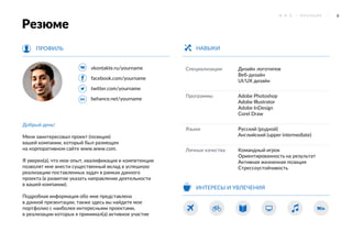 6Ф . И . О . / П О З И Ц И Я
vkontakte.ru/yourname
facebook.com/yourname
twitter.com/yourname
behance.net/yourname
ПРОФИЛЬ
Специализации Дизайн логотипов
Веб-дизайн
UI/UX дизайн
Программы Adobe Photoshop
Adobe Illustrator
Adobe InDesign
Corel Draw
Языки Русский (родной)
Английский (upper intermediate)
Личные качества Командный игрок
Ориентированность на результат
Активная жизненная позиция
Стрессоустойчивость
НАВЫКИ
Добрый день!
Меня заинтересовал проект (позиция)
вашей компании, который был размещен
на корпоративном сайте www.www.com.
Я уверен(а), что мои опыт, квалификация и компетенции
позволят мне внести существенный вклад в успешную
реализацию поставленных задач в рамках данного
проекта (в развитие указать направление деятельности
в вашей компании).
Подробная информация обо мне представлена
в данной презентации, также здесь вы найдете мое
портфолио с наиболее интересными проектами,
в реализации которых я принимал(а) активное участие
ИНТЕРЕСЫ И УВЛЕЧЕНИЯ
Резюме
 