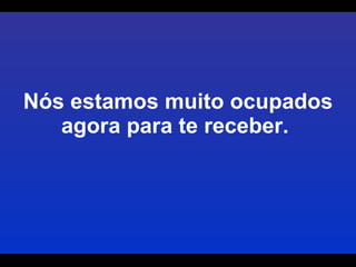 Nós estamos muito ocupados agora para te receber.  