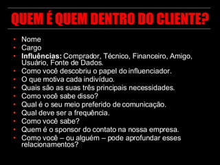 QUEM É QUEM DENTRO DO CLIENTE? Nome Cargo Influências:  Comprador, Técnico, Financeiro, Amigo, Usuário, Fonte de Dados. Como você descobriu o papel do influenciador. O que motiva cada indivíduo. Quais são as suas três principais necessidades. Como você sabe disso? Qual é o seu meio preferido de comunicação. Qual deve ser a frequência. Como você sabe? Quem é o sponsor do contato na nossa empresa. Como você – ou alguém – pode aprofundar esses relacionamentos? 
