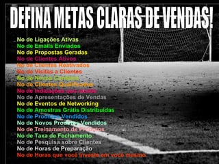 No de Ligações Ativas No de Emails Enviados No de Propostas Geradas No de Clientes Ativos No de Clientes Reativados No de Visitas a Clientes No de Novos Contatos No de Clientes Qualificados No de Indicações que recebe No de Apresentações de Vendas No de Eventos de Networking No de Amostras Grátis Distribuidas No de Produtos Vendidos No de Novos Produtos Vendidos No de Treinamento de Produtos No de Taxa de Fechamento No de Pesquisa sobre Clientes No de Horas de Preparação No de Horas que você investe em você mesmo DEFINA METAS CLARAS DE VENDAS! 