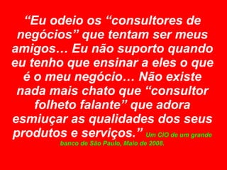 “ Eu odeio os “consultores de negócios” que tentam ser meus amigos… Eu não suporto quando eu tenho que ensinar a eles o que é o meu negócio… Não existe nada mais chato que “consultor folheto falante” que adora esmiuçar as qualidades dos seus produtos e serviços.”  Um CIO de um grande banco de São Paulo, Maio de 2008. 