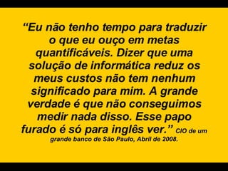 “ Eu não tenho tempo para traduzir o que eu ouço em metas quantificáveis. Dizer que uma solução de informática reduz os meus custos não tem nenhum significado para mim. A grande verdade é que não conseguimos medir nada disso. Esse papo furado é só para inglês ver.”  CIO de um grande banco de São Paulo, Abril de 2008. 