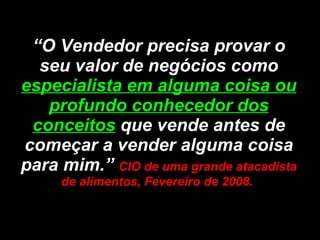 “ O Vendedor precisa provar o seu valor de negócios como  especialista em alguma coisa ou profundo conhecedor dos conceitos  que vende antes de começar a vender alguma coisa para mim.”  CIO de uma grande atacadista de alimentos, Fevereiro de 2008.  