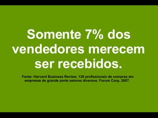Somente 7% dos vendedores merecem ser recebidos. Fonte: Harvard Business Review, 138 profissionais de compras em empresas de grande porte setores diversos. Forum Corp, 2007.  