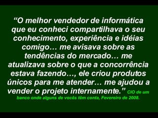 “ O melhor vendedor de informática que eu conheci compartilhava o seu conhecimento, experiência e idéias comigo… me avisava sobre as tendências do mercado… me atualizava sobre o que a concorrência estava fazendo…, ele criou produtos únicos para me atender… me ajudou a vender o projeto internamente.”  CIO de um banco onde alguns de vocês têm conta, Fevereiro de 2008. 