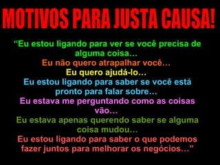 “ Eu estou ligando para ver se você precisa de alguma coisa…  Eu não quero atrapalhar você…  Eu quero ajudá-lo…  Eu estou ligando para saber se você está pronto para falar sobre…  Eu estava me perguntando como as coisas vão…  Eu estava apenas querendo saber se alguma coisa mudou… Eu estou ligando para saber o que podemos fazer juntos para melhorar os negócios…” MOTIVOS PARA JUSTA CAUSA! 