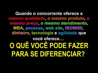 Quando o concorrente oferece a  mesma qualidade ,  o mesmo produto ,  o mesmo preço ,  o mesmo atendimento ,  MBA ,  pessoas ,  web site ,  ISO9000 ,  dinheiro ,  tecnologia  e  agilidade  que você oferece…   O QUÊ VOCÊ PODE FAZER PARA SE DIFERENCIAR?  