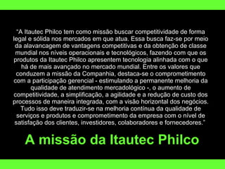 “ A Itautec Philco tem como missão buscar competitividade de forma legal e sólida nos mercados em que atua. Essa busca faz-se por meio da alavancagem de vantagens competitivas e da obtenção de classe mundial nos níveis operacionais e tecnológicos, fazendo com que os produtos da Itautec Philco apresentem tecnologia alinhada com o que há de mais avançado no mercado mundial. Entre os valores que conduzem a missão da Companhia, destaca-se o comprometimento com a participação gerencial - estimulando a permanente melhoria da qualidade de atendimento mercadológico -, o aumento de competitividade, a simplificação, a agilidade e a redução de custo dos processos de maneira integrada, com a visão horizontal dos negócios. Tudo isso deve traduzir-se na melhoria contínua da qualidade de serviços e produtos e comprometimento da empresa com o nível de satisfação dos clientes, investidores, colaboradores e fornecedores.”  A missão da Itautec Philco 