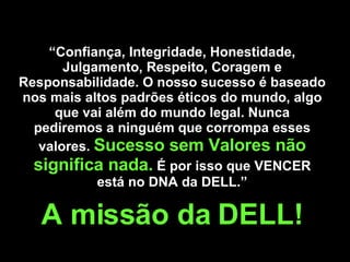 “ Confiança, Integridade, Honestidade, Julgamento, Respeito, Coragem e Responsabilidade.  O nosso sucesso é baseado nos mais altos padrões éticos do mundo, algo que vai além do mundo legal. Nunca pediremos a ninguém que corrompa esses valores.  Sucesso sem Valores não significa nada.   É por isso que VENCER está no DNA da DELL.” A missão da DELL! 