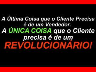 A Última Coisa que o Cliente Precisa é de um Vendedor.   A  ÚNICA COISA  que o Cliente precisa é de um   REVOLUCIONÁRIO! 