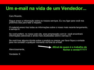 Caro Ricardo, Segue anexo a informação sobre os nossos serviços. Eu vou ligar para você nos próximos dias para falar a respeito.  O material anexo traz todas as informações sobre o nosso mais recente lançamento, o serviço X. Se você preferir, no nosso web site, www.empresaabc.com.br  você encontrará informações adicionais e ainda mais atualizadas sobre o serviço X.  Se você tiver alguma dúvida sobre o produto ou preços, por favor fique a vontade para me contatar a qualquer momento via fone ou e-mail.  Atenciosamente,  Vendedor X Um e-mail na vida de um Vendedor...   Afinal de quem é o trabalho de fechar a venda????? 