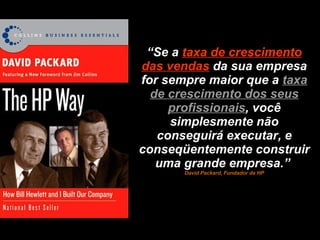 “ Se a  taxa de crescimento das vendas   da sua empresa for sempre maior que a  taxa de crescimento dos seus profissionais , você simplesmente não conseguirá executar, e conseqüentemente construir uma grande empresa.”  David Packard, Fundador da HP 
