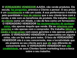 O  VERDADEIRO VENDEDOR  AJUDA, não vende produtos. Ele escuta,  faz perguntas , provoca o Cliente a pensar. O seu preço é um  investimento   e não um custo. A sua performance é medida pela quantidade e  taxa de retorno   que o seu cliente teve com a venda, e não com os benefícios do produto. Ele trabalha  dentro do cliente  como um Aliado, e não de fora como um fornecedor. O VERDADEIRO VENDEDOR  faz recomendações de qualquer coisa , não apenas daquilo que vende. Ele se  relaciona com gerentes   e não apenas com o comprador. Ele trabalha  idéias de médio e longo-prazo   com esses gerentes e não apenas pedido a pedido. O VERDADEIRO VENDEDOR é especialista em alguma coisa, não um faz tudo para todos. O foco do VERDADEIRO VENDEDOR não é o seu concorrente, mas a lucratividade que ele propicia ao seu cliente para que  ele   seja diferente do concorrente dele. O VERDADEIRO VENDEDOR tem  alta credibilidade , os seus Clientes fazem marketing boca-a-boca sobre o seu trabalho.  