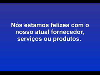Nós estamos felizes com o nosso atual fornecedor, serviços ou produtos.  