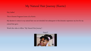 My Natural Hair Journey (Karrie) 
Hey Ladies! 
This is Kareem Ferguson-Lawes a.k.a Karrie. 
My decision to return to my natural hair was not intended, but subsequent to this dramatic experience my love for my 
natural hair grew. 
Watch this video to follow “My Natural Hair Journey”. 
Enjoy!!! 
 