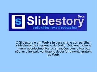 O Slidestory é um Web site para criar e compartilhar  slideshows de imagens e de áudio. Adicionar fotos e narrar acontecimentos ou situações com a tua voz são as principais vantagens desta ferramenta gratuita da Web. 