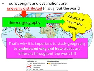 •  Tourist	
  origins	
  and	
  des1na1ons	
  are	
  	
  
unevenly	
  distributed	
  throughout	
  the	
  world	
  
Places	
  are	
  never	
  the	
  same!	
  
Uneven	
  geography	
  
That’s	
  why	
  it	
  is	
  important	
  to	
  study	
  geography	
  	
  
to	
  understand	
  why	
  and	
  how	
  places	
  are	
  	
  
diﬀerent	
  throughout	
  the	
  world!!!!	
  
 