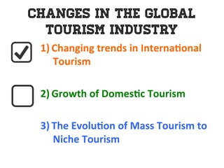 Changes in the Global
Tourism Industry
1)  Changing	
  trends	
  in	
  Interna0onal	
  
Tourism	
  
	
  
2)  Growth	
  of	
  Domes0c	
  Tourism	
  	
  
	
  
3)  The	
  Evolu0on	
  of	
  Mass	
  Tourism	
  to	
  	
  
Niche	
  Tourism	
  
 