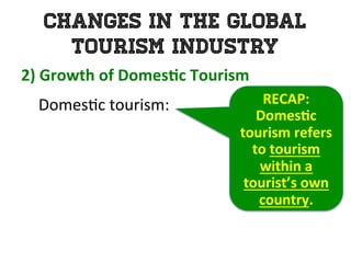Changes in the Global
Tourism Industry
2)	
  Growth	
  of	
  Domes0c	
  Tourism	
  	
  
	
   Domes1c	
  tourism:	
  	
   RECAP:	
  
Domes0c	
  
tourism	
  refers	
  
to	
  tourism	
  
within	
  a	
  
tourist’s	
  own	
  
country.	
  
 