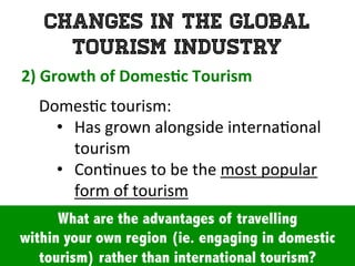 Changes in the Global
Tourism Industry
2)	
  Growth	
  of	
  Domes0c	
  Tourism	
  	
  
	
   Domes1c	
  tourism:	
  	
  
•  Has	
  grown	
  alongside	
  interna1onal	
  
tourism	
  
•  Con1nues	
  to	
  be	
  the	
  most	
  popular	
  	
  
form	
  of	
  tourism	
  
What are the advantages of travelling
within your own region (ie. engaging in domestic
tourism) rather than international tourism?
 