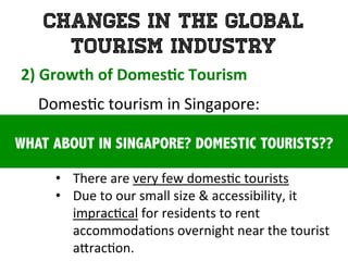 Changes in the Global
Tourism Industry
2)	
  Growth	
  of	
  Domes0c	
  Tourism	
  	
  
	
   Domes1c	
  tourism	
  in	
  Singapore:	
  	
  
	
  
•  There	
  are	
  very	
  few	
  domes1c	
  tourists	
  
•  Due	
  to	
  our	
  small	
  size	
  &	
  accessibility,	
  it	
  
imprac1cal	
  for	
  residents	
  to	
  rent	
  
accommoda1ons	
  overnight	
  near	
  the	
  tourist	
  
a`rac1on.	
  
WHAT ABOUT IN SINGAPORE? DOMESTIC TOURISTS??
 