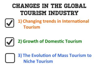 Changes in the Global
Tourism Industry
1)  Changing	
  trends	
  in	
  Interna0onal	
  
Tourism	
  
	
  
2)  Growth	
  of	
  Domes0c	
  Tourism	
  	
  
	
  
3)  The	
  Evolu0on	
  of	
  Mass	
  Tourism	
  to	
  	
  
Niche	
  Tourism	
  
 