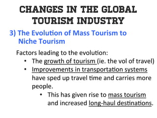 Changes in the Global
Tourism Industry
3)	
  The	
  Evolu0on	
  of	
  Mass	
  Tourism	
  to	
  	
  
	
  	
  	
  	
  	
  Niche	
  Tourism	
  
	
   Factors	
  leading	
  to	
  the	
  evolu1on:	
  
•  The	
  growth	
  of	
  tourism	
  (ie.	
  the	
  vol	
  of	
  travel)	
  
•  Improvements	
  in	
  transporta1on	
  systems	
  
have	
  sped	
  up	
  travel	
  1me	
  and	
  carries	
  more	
  
people.	
  	
  
•  This	
  has	
  given	
  rise	
  to	
  mass	
  tourism	
  
and	
  increased	
  long-­‐haul	
  des1na1ons.	
  
 
