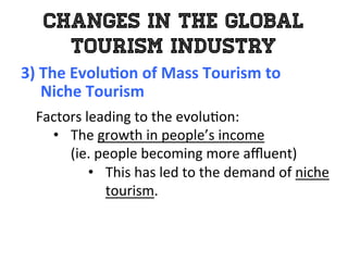 Changes in the Global
Tourism Industry
3)	
  The	
  Evolu0on	
  of	
  Mass	
  Tourism	
  to	
  	
  
	
  	
  	
  	
  	
  Niche	
  Tourism	
  
	
   Factors	
  leading	
  to	
  the	
  evolu1on:	
  
•  The	
  growth	
  in	
  people’s	
  income	
  	
  
(ie.	
  people	
  becoming	
  more	
  aﬄuent)	
  	
  
•  This	
  has	
  led	
  to	
  the	
  demand	
  of	
  niche	
  
tourism.	
  
 