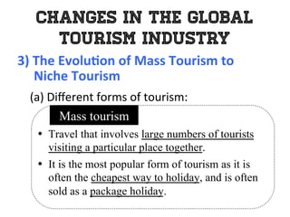 Changes in the Global
Tourism Industry
3)	
  The	
  Evolu0on	
  of	
  Mass	
  Tourism	
  to	
  	
  
	
  	
  	
  	
  	
  Niche	
  Tourism	
  
	
   (a)	
  Diﬀerent	
  forms	
  of	
  tourism:	
  
•  Travel that involves large numbers of tourists
visiting a particular place together.
•  It is the most popular form of tourism as it is
often the cheapest way to holiday, and is often
sold as a package holiday.
Mass tourism
 