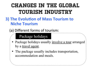 Changes in the Global
Tourism Industry
3)	
  The	
  Evolu0on	
  of	
  Mass	
  Tourism	
  to	
  	
  
	
  	
  	
  	
  	
  Niche	
  Tourism	
  
	
   (a)	
  Diﬀerent	
  forms	
  of	
  tourism:	
  
•  Package holidays usually involve a tour arranged
by a travel agent.
•  The package usually includes transportation,
accommodation and meals.
Package holidays
 