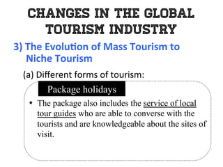 Changes in the Global
Tourism Industry
3)	
  The	
  Evolu0on	
  of	
  Mass	
  Tourism	
  to	
  	
  
	
  	
  	
  	
  	
  Niche	
  Tourism	
  
	
   (a)	
  Diﬀerent	
  forms	
  of	
  tourism:	
  
•  The package also includes the service of local
tour guides who are able to converse with the
tourists and are knowledgeable about the sites of
visit.	
  
Package holidays
 