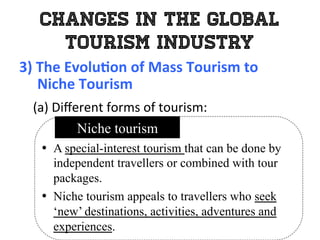 Changes in the Global
Tourism Industry
3)	
  The	
  Evolu0on	
  of	
  Mass	
  Tourism	
  to	
  	
  
	
  	
  	
  	
  	
  Niche	
  Tourism	
  
	
   (a)	
  Diﬀerent	
  forms	
  of	
  tourism:	
  
•  A special-interest tourism that can be done by
independent travellers or combined with tour
packages.
•  Niche tourism appeals to travellers who seek
‘new’ destinations, activities, adventures and
experiences.
Niche tourism
 