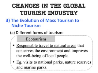 Changes in the Global
Tourism Industry
3)	
  The	
  Evolu0on	
  of	
  Mass	
  Tourism	
  to	
  	
  
	
  	
  	
  	
  	
  Niche	
  Tourism	
  
	
   (a)	
  Diﬀerent	
  forms	
  of	
  tourism:	
  
•  Responsible travel to natural areas that
conserves the environment and improves
the well-being of local people.
•  Eg. visits to national parks, nature reserves
and marine parks.
Ecotourism
 
