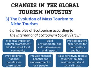 Changes in the Global
Tourism Industry
3)	
  The	
  Evolu0on	
  of	
  Mass	
  Tourism	
  to	
  	
  
	
  	
  	
  	
  	
  Niche	
  Tourism	
  
	
   6	
  principles	
  of	
  Ecotourism	
  according	
  to	
  	
  
The	
  Interna*onal	
  Ecotourism	
  Society	
  (TIES):	
  
Minimise	
  impact	
  on	
  
natural	
  environment,	
  
biodiversity	
  &	
  local	
  
community	
  
Build	
  
environmental	
  and	
  
cultural	
  awareness	
  
and	
  respect.	
  
Provide	
  posi1ve	
  
experiences	
  for	
  
both	
  visitors	
  
and	
  hosts.	
  
Provide	
  direct	
  
ﬁnancial	
  
beneﬁts	
  for	
  
conserva1on.	
  
Provide	
  ﬁnancial	
  
beneﬁts	
  and	
  
empowerment	
  of	
  
local	
  people.	
  
Raise	
  sensi1vity	
  to	
  host	
  
countries’	
  poli1cal,	
  
environmental	
  and	
  
social	
  climate.	
  
 