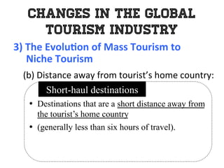 Changes in the Global
Tourism Industry
3)	
  The	
  Evolu0on	
  of	
  Mass	
  Tourism	
  to	
  	
  
	
  	
  	
  	
  	
  Niche	
  Tourism	
  
	
   (b)	
  Distance	
  away	
  from	
  tourist’s	
  home	
  country:	
  
•  Destinations that are a short distance away from
the tourist’s home country
•  (generally less than six hours of travel).
Short-haul destinations
 