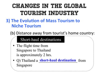 Changes in the Global
Tourism Industry
3)	
  The	
  Evolu0on	
  of	
  Mass	
  Tourism	
  to	
  	
  
	
  	
  	
  	
  	
  Niche	
  Tourism	
  
	
   (b)	
  Distance	
  away	
  from	
  tourist’s	
  home	
  country:	
  
•  The flight time from
Singapore to Thailand
is approximately 2 hrs.
•  Q) Thailand a ____________________ from
Singapore
Short-haul destinations
short-haul destination
 